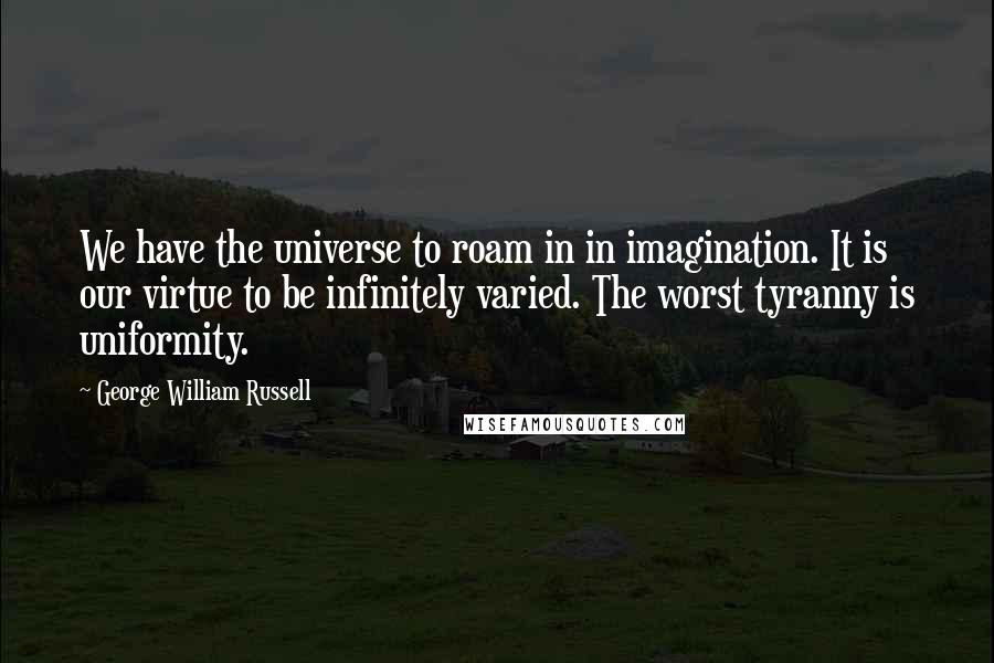 George William Russell Quotes: We have the universe to roam in in imagination. It is our virtue to be infinitely varied. The worst tyranny is uniformity.