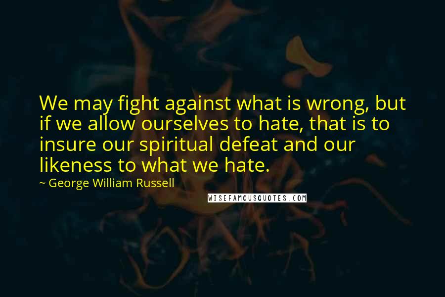George William Russell Quotes: We may fight against what is wrong, but if we allow ourselves to hate, that is to insure our spiritual defeat and our likeness to what we hate.