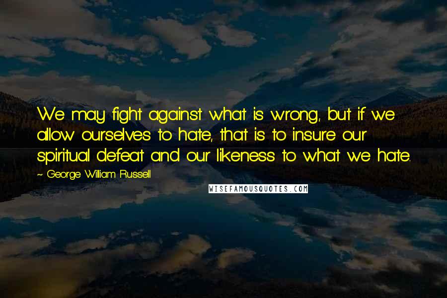 George William Russell Quotes: We may fight against what is wrong, but if we allow ourselves to hate, that is to insure our spiritual defeat and our likeness to what we hate.