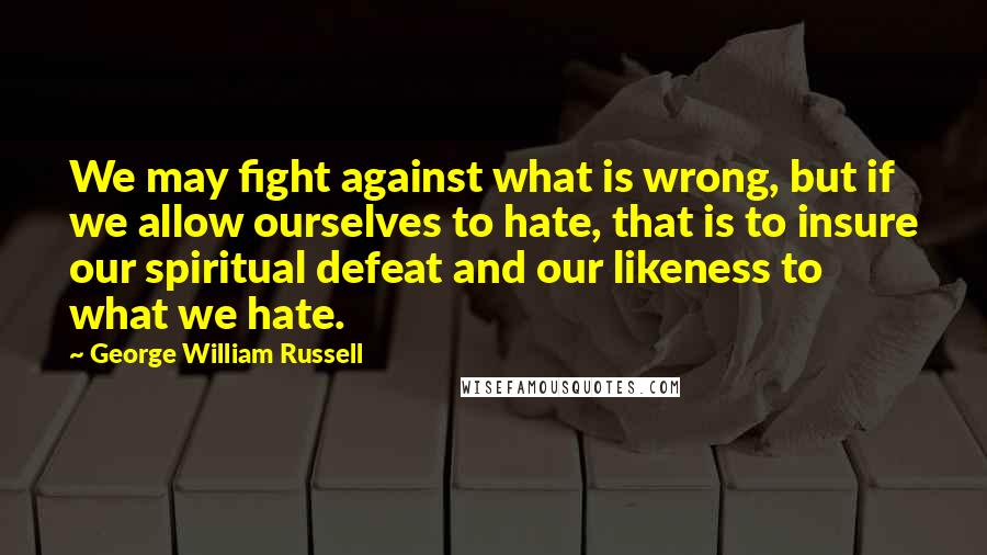 George William Russell Quotes: We may fight against what is wrong, but if we allow ourselves to hate, that is to insure our spiritual defeat and our likeness to what we hate.