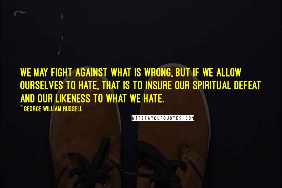 George William Russell Quotes: We may fight against what is wrong, but if we allow ourselves to hate, that is to insure our spiritual defeat and our likeness to what we hate.