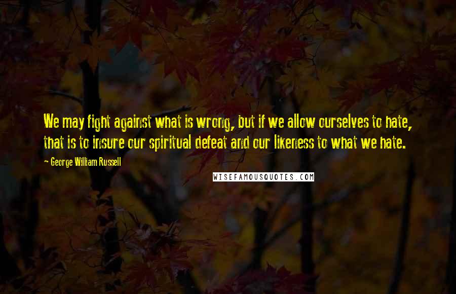 George William Russell Quotes: We may fight against what is wrong, but if we allow ourselves to hate, that is to insure our spiritual defeat and our likeness to what we hate.