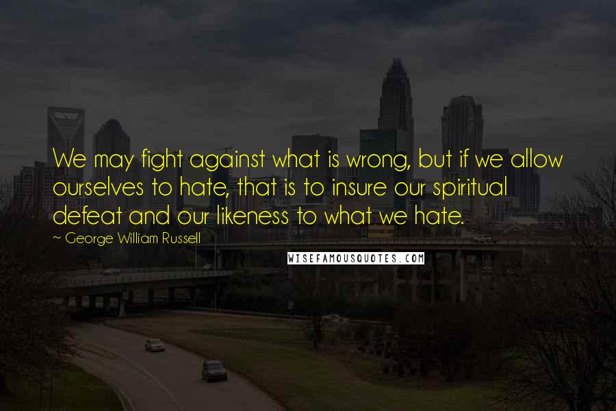 George William Russell Quotes: We may fight against what is wrong, but if we allow ourselves to hate, that is to insure our spiritual defeat and our likeness to what we hate.