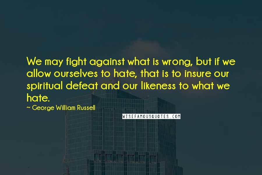 George William Russell Quotes: We may fight against what is wrong, but if we allow ourselves to hate, that is to insure our spiritual defeat and our likeness to what we hate.