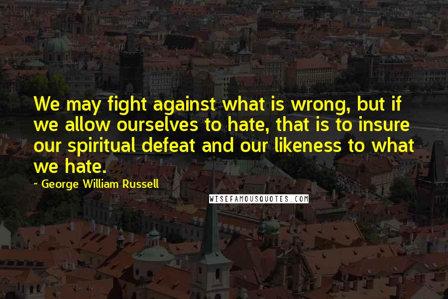 George William Russell Quotes: We may fight against what is wrong, but if we allow ourselves to hate, that is to insure our spiritual defeat and our likeness to what we hate.