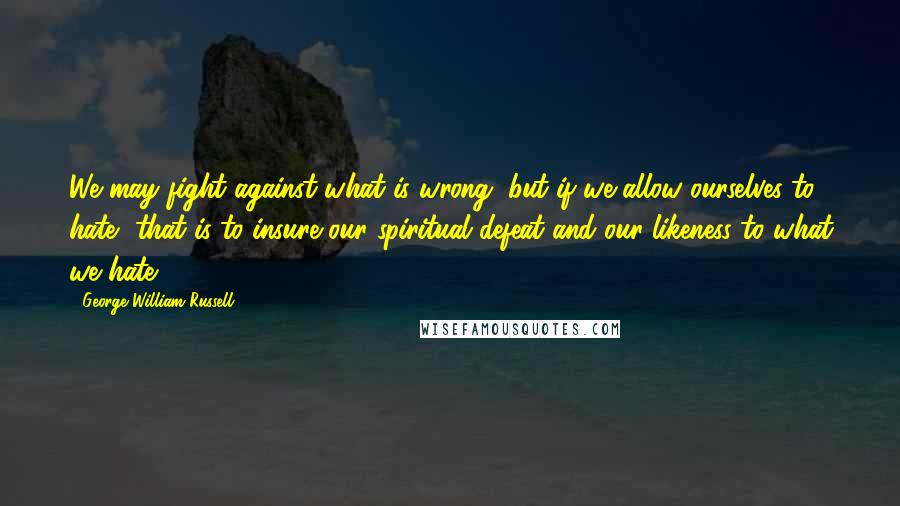 George William Russell Quotes: We may fight against what is wrong, but if we allow ourselves to hate, that is to insure our spiritual defeat and our likeness to what we hate.