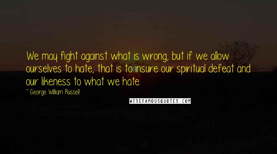 George William Russell Quotes: We may fight against what is wrong, but if we allow ourselves to hate, that is to insure our spiritual defeat and our likeness to what we hate.
