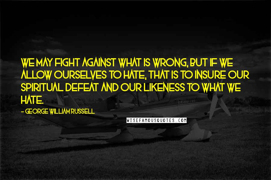George William Russell Quotes: We may fight against what is wrong, but if we allow ourselves to hate, that is to insure our spiritual defeat and our likeness to what we hate.