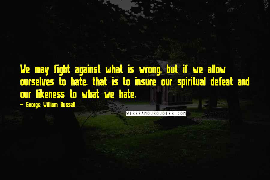George William Russell Quotes: We may fight against what is wrong, but if we allow ourselves to hate, that is to insure our spiritual defeat and our likeness to what we hate.