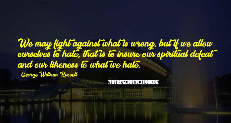 George William Russell Quotes: We may fight against what is wrong, but if we allow ourselves to hate, that is to insure our spiritual defeat and our likeness to what we hate.
