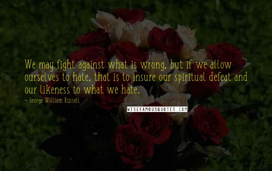 George William Russell Quotes: We may fight against what is wrong, but if we allow ourselves to hate, that is to insure our spiritual defeat and our likeness to what we hate.