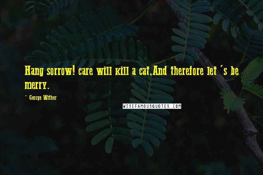 George Wither Quotes: Hang sorrow! care will kill a cat,And therefore let 's be merry.