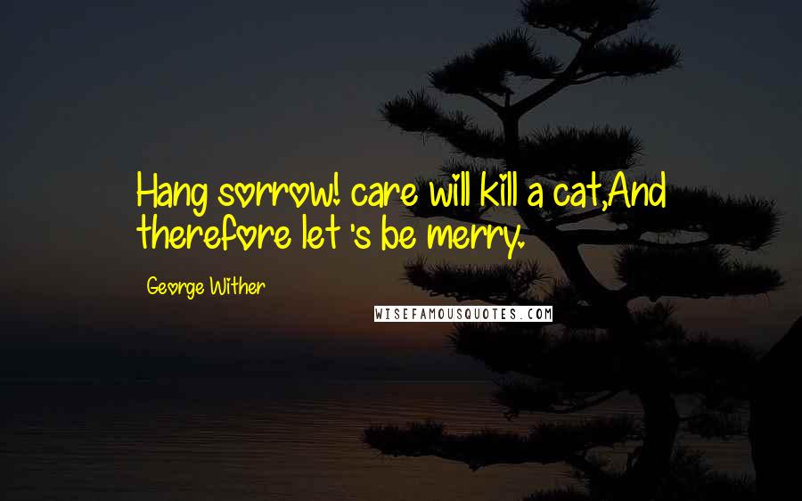 George Wither Quotes: Hang sorrow! care will kill a cat,And therefore let 's be merry.