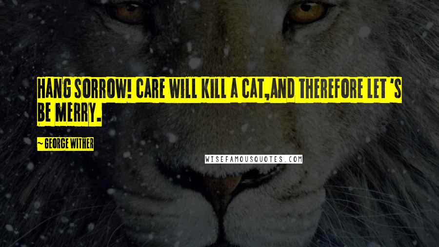 George Wither Quotes: Hang sorrow! care will kill a cat,And therefore let 's be merry.