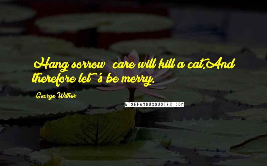 George Wither Quotes: Hang sorrow! care will kill a cat,And therefore let 's be merry.