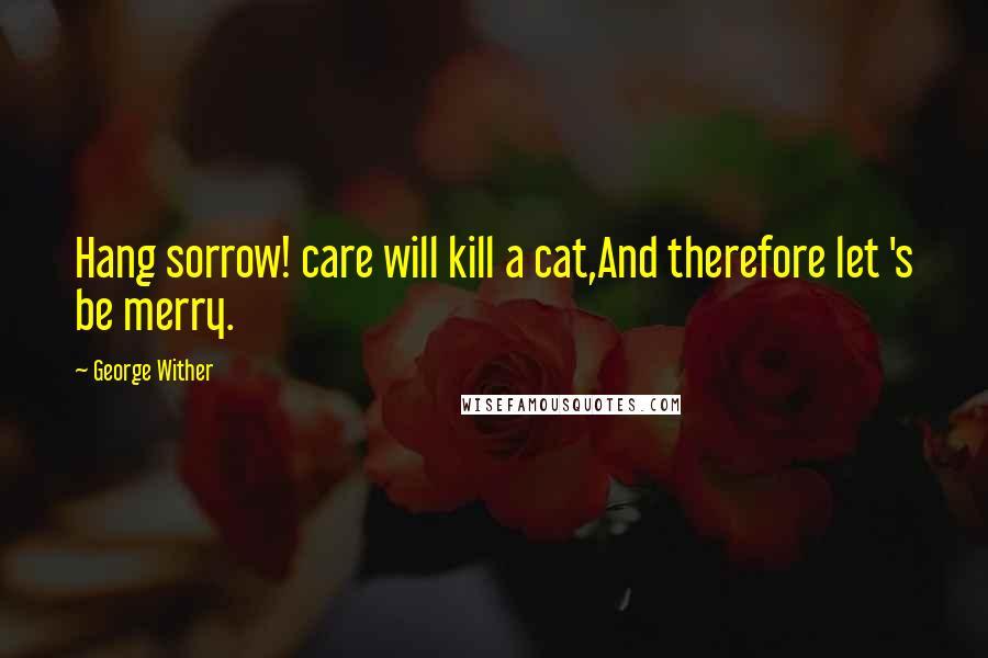 George Wither Quotes: Hang sorrow! care will kill a cat,And therefore let 's be merry.