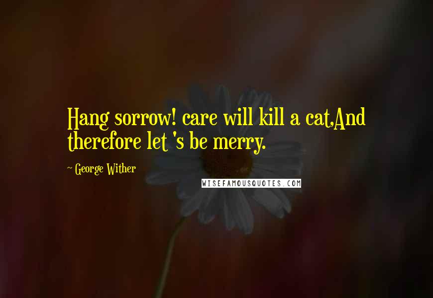 George Wither Quotes: Hang sorrow! care will kill a cat,And therefore let 's be merry.