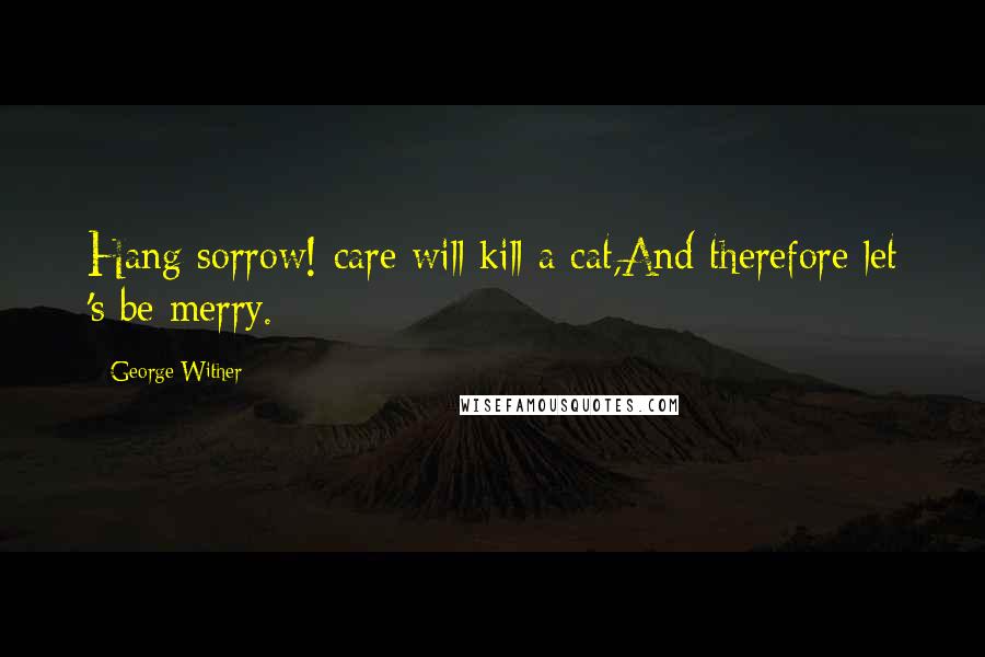 George Wither Quotes: Hang sorrow! care will kill a cat,And therefore let 's be merry.