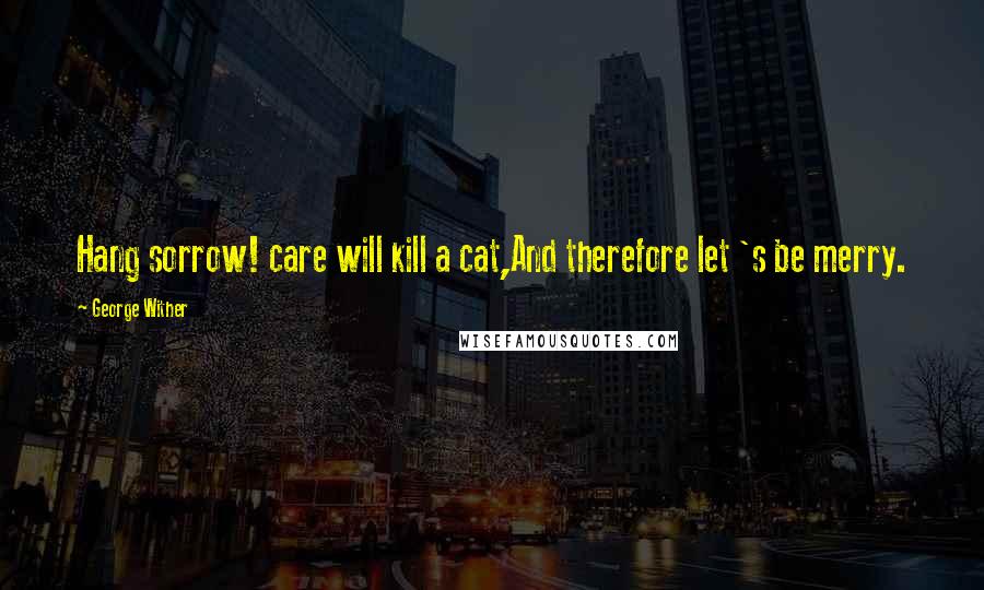 George Wither Quotes: Hang sorrow! care will kill a cat,And therefore let 's be merry.