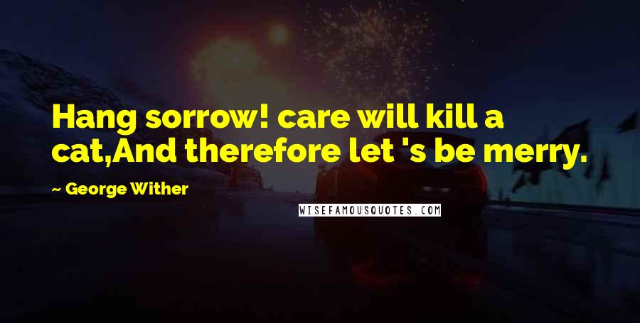 George Wither Quotes: Hang sorrow! care will kill a cat,And therefore let 's be merry.