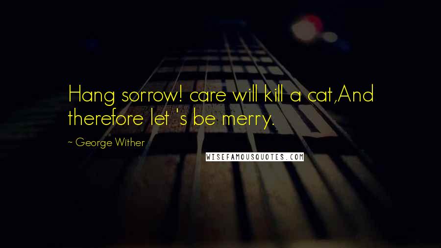 George Wither Quotes: Hang sorrow! care will kill a cat,And therefore let 's be merry.