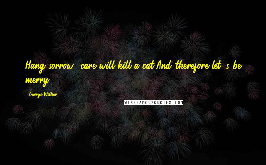 George Wither Quotes: Hang sorrow! care will kill a cat,And therefore let 's be merry.