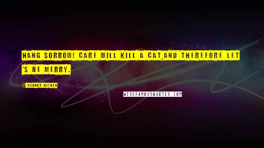 George Wither Quotes: Hang sorrow! care will kill a cat,And therefore let 's be merry.