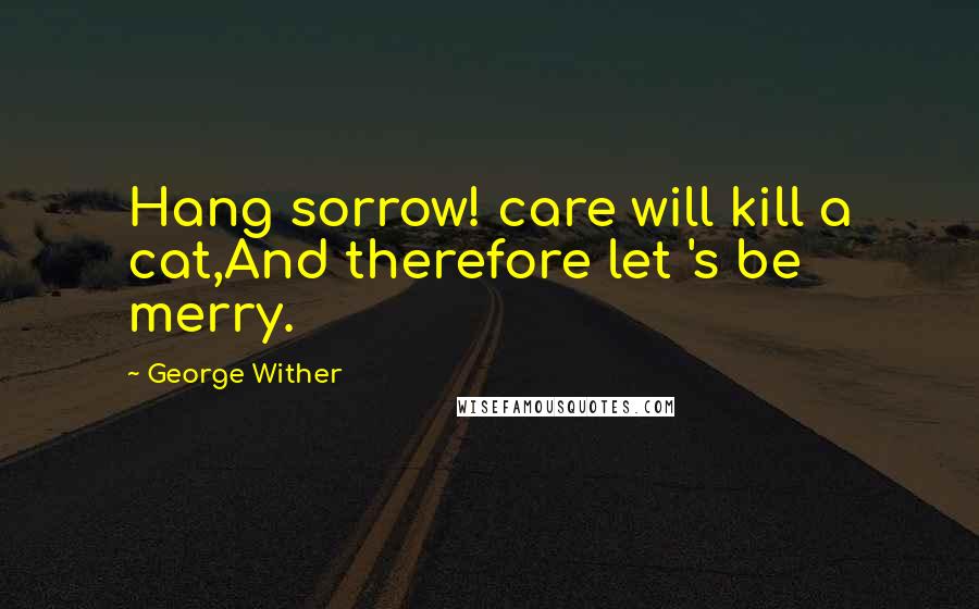 George Wither Quotes: Hang sorrow! care will kill a cat,And therefore let 's be merry.