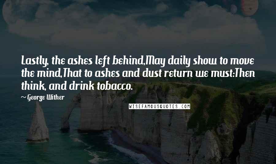 George Wither Quotes: Lastly, the ashes left behind,May daily show to move the mind,That to ashes and dust return we must:Then think, and drink tobacco.