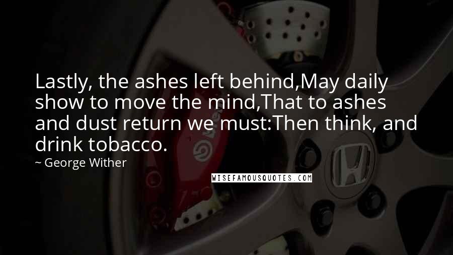 George Wither Quotes: Lastly, the ashes left behind,May daily show to move the mind,That to ashes and dust return we must:Then think, and drink tobacco.