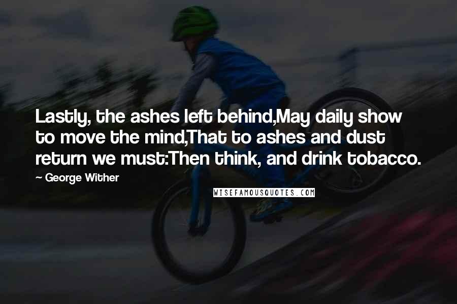 George Wither Quotes: Lastly, the ashes left behind,May daily show to move the mind,That to ashes and dust return we must:Then think, and drink tobacco.