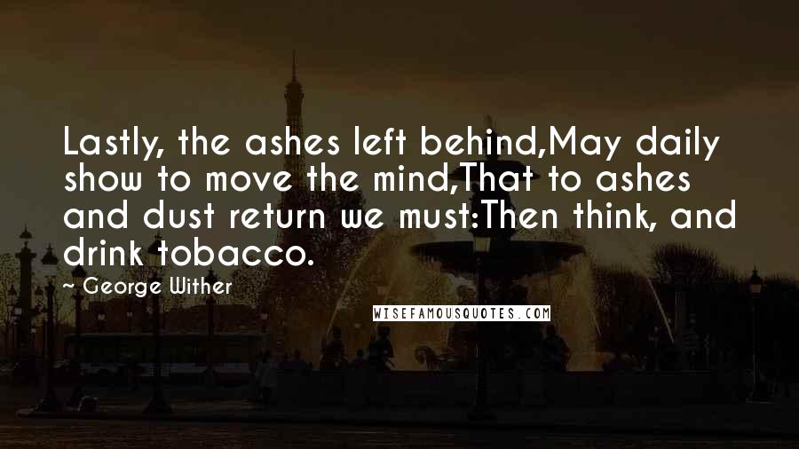 George Wither Quotes: Lastly, the ashes left behind,May daily show to move the mind,That to ashes and dust return we must:Then think, and drink tobacco.