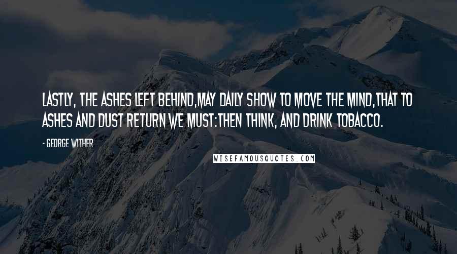 George Wither Quotes: Lastly, the ashes left behind,May daily show to move the mind,That to ashes and dust return we must:Then think, and drink tobacco.