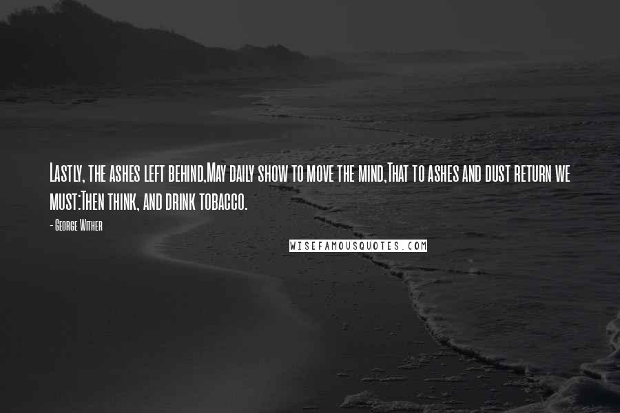 George Wither Quotes: Lastly, the ashes left behind,May daily show to move the mind,That to ashes and dust return we must:Then think, and drink tobacco.