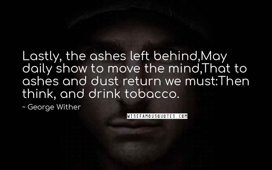 George Wither Quotes: Lastly, the ashes left behind,May daily show to move the mind,That to ashes and dust return we must:Then think, and drink tobacco.