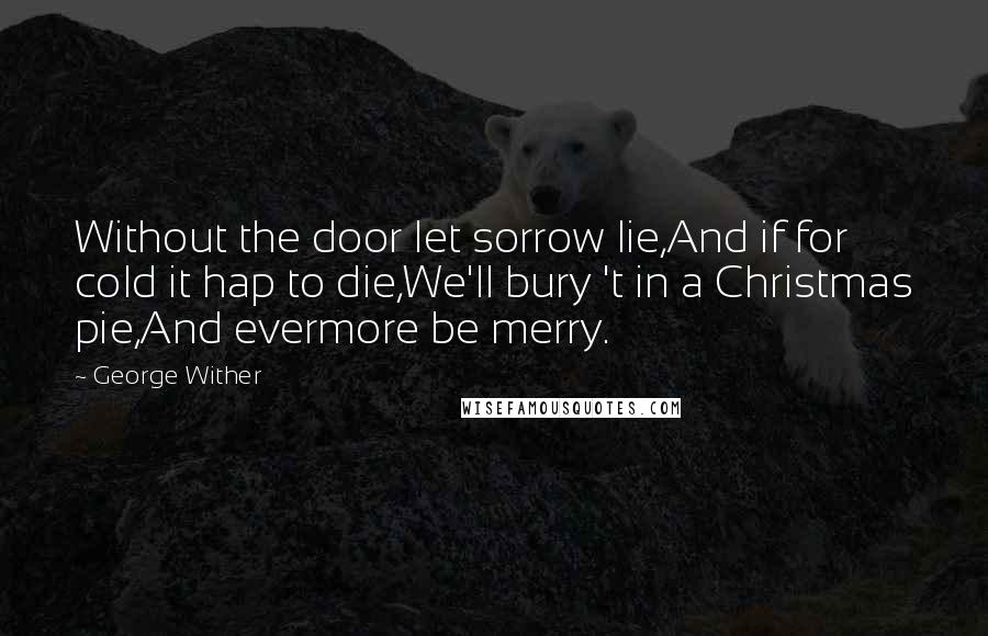 George Wither Quotes: Without the door let sorrow lie,And if for cold it hap to die,We'll bury 't in a Christmas pie,And evermore be merry.