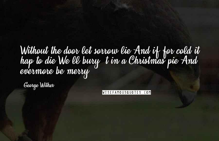 George Wither Quotes: Without the door let sorrow lie,And if for cold it hap to die,We'll bury 't in a Christmas pie,And evermore be merry.