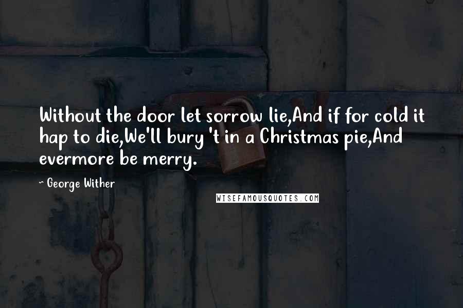 George Wither Quotes: Without the door let sorrow lie,And if for cold it hap to die,We'll bury 't in a Christmas pie,And evermore be merry.