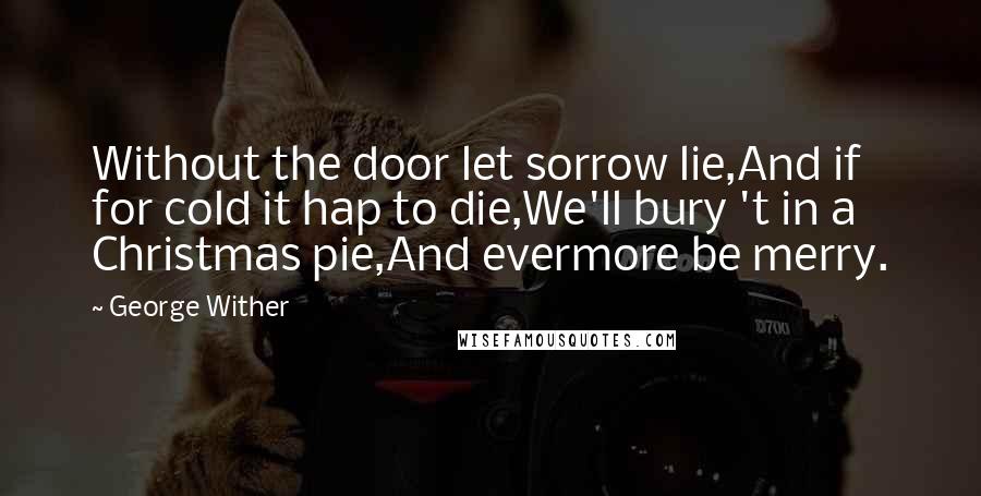 George Wither Quotes: Without the door let sorrow lie,And if for cold it hap to die,We'll bury 't in a Christmas pie,And evermore be merry.