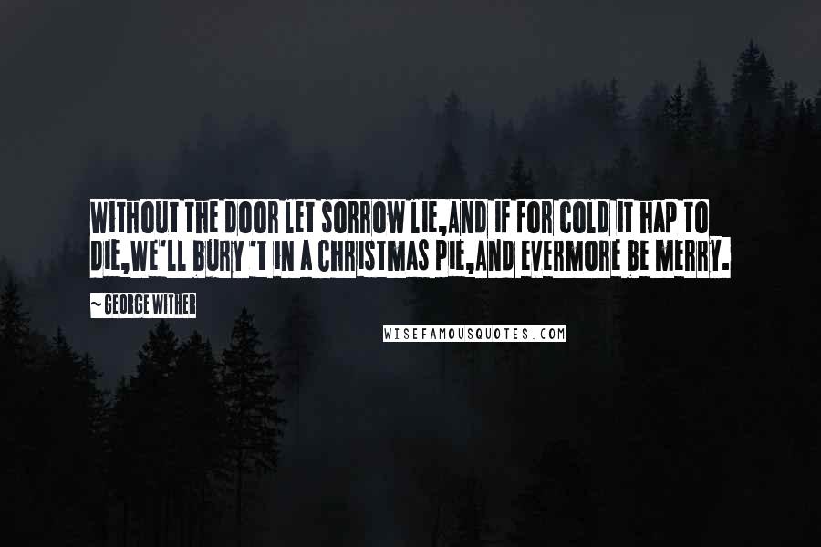 George Wither Quotes: Without the door let sorrow lie,And if for cold it hap to die,We'll bury 't in a Christmas pie,And evermore be merry.