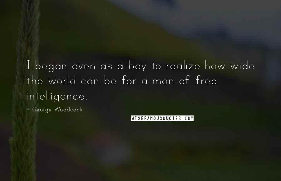 George Woodcock Quotes: I began even as a boy to realize how wide the world can be for a man of free intelligence.