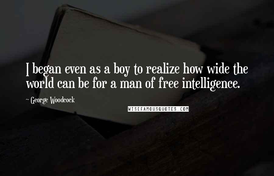 George Woodcock Quotes: I began even as a boy to realize how wide the world can be for a man of free intelligence.