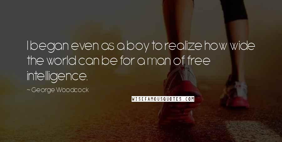 George Woodcock Quotes: I began even as a boy to realize how wide the world can be for a man of free intelligence.
