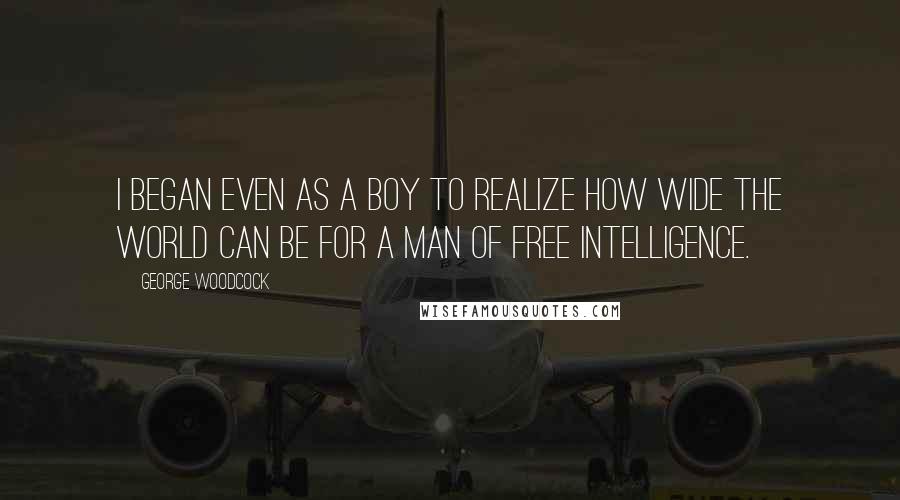 George Woodcock Quotes: I began even as a boy to realize how wide the world can be for a man of free intelligence.