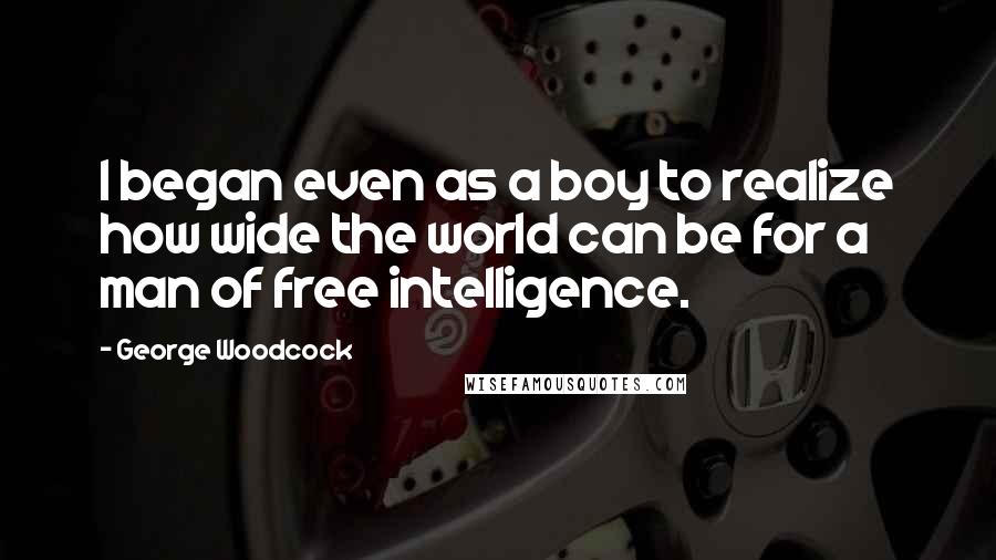 George Woodcock Quotes: I began even as a boy to realize how wide the world can be for a man of free intelligence.