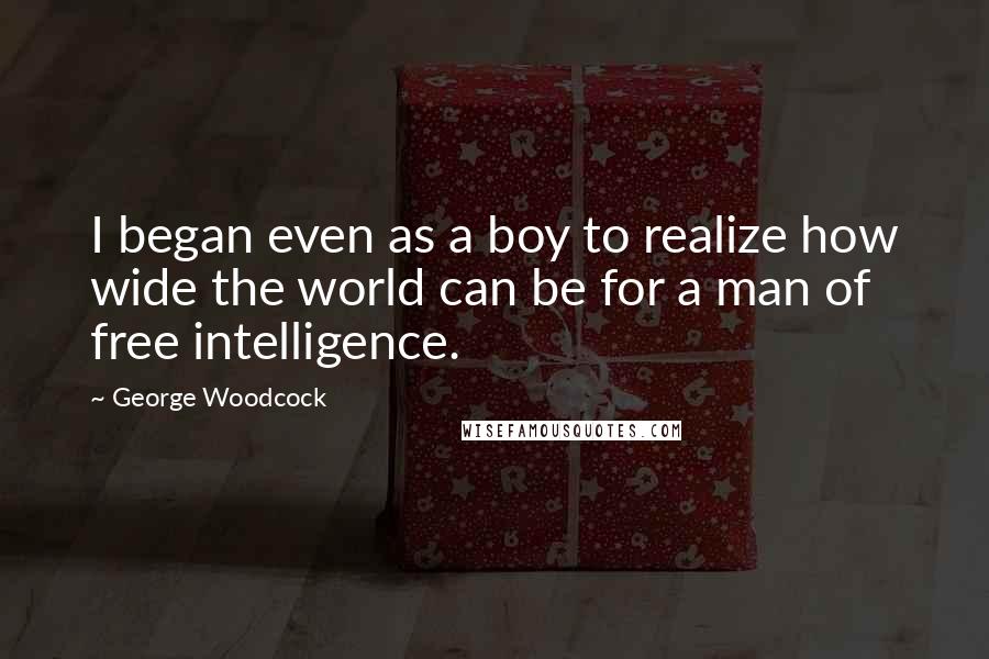 George Woodcock Quotes: I began even as a boy to realize how wide the world can be for a man of free intelligence.