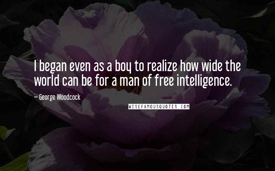 George Woodcock Quotes: I began even as a boy to realize how wide the world can be for a man of free intelligence.