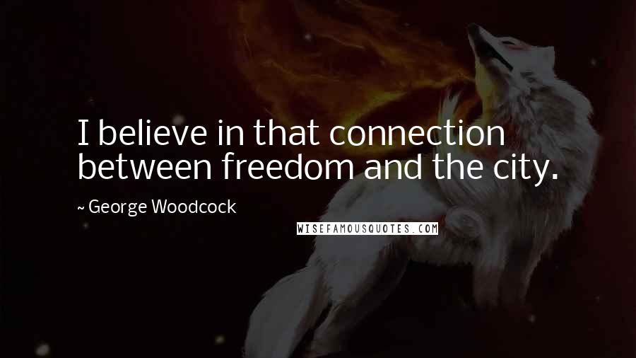 George Woodcock Quotes: I believe in that connection between freedom and the city.