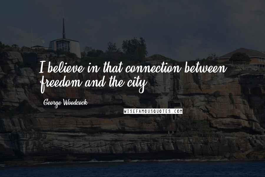 George Woodcock Quotes: I believe in that connection between freedom and the city.