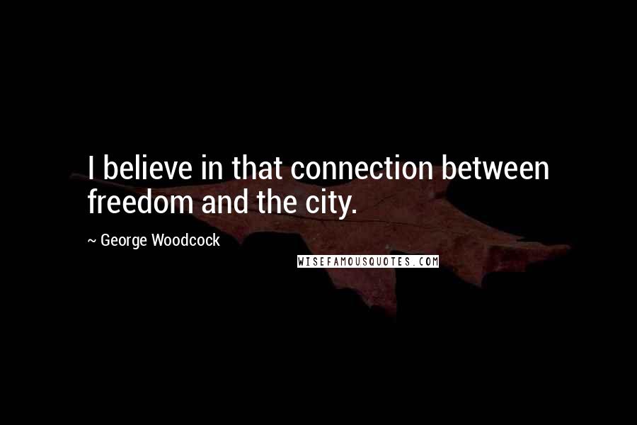 George Woodcock Quotes: I believe in that connection between freedom and the city.